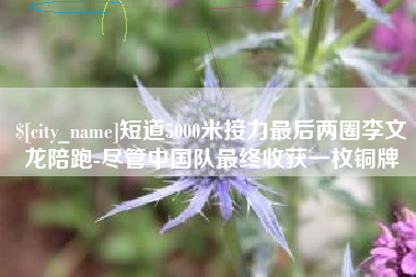 肇庆短道5000米接力最后两圈李文龙陪跑-尽管中国队最终收获一枚铜牌
