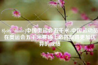肇庆中国奥运会五千米-中国运动员在奥运会五千米赛场上必将取得更加优异的成绩