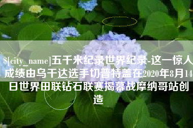 肇庆五千米纪录世界纪录-这一惊人成绩由乌干达选手切普特盖在2020年8月14日世界田联钻石联赛揭幕战摩纳哥站创造