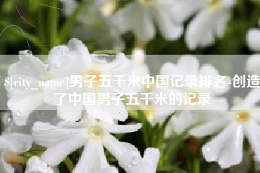 肇庆男子五千米中国记录排名-创造了中国男子五千米的记录