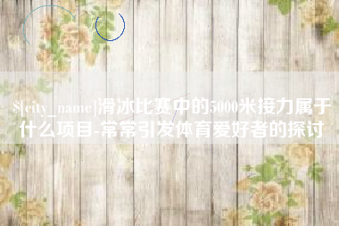 肇庆滑冰比赛中的5000米接力属于什么项目-常常引发体育爱好者的探讨