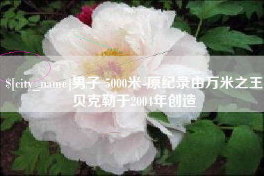 肇庆男子 5000米-原纪录由万米之王贝克勒于2004年创造