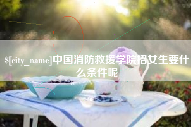 肇庆中国消防救援学院招女生要什么条件呢