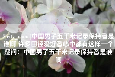 肇庆中国男子五千米记录保持者是谁啊-许多田径爱好者心中都有这样一个疑问：中国男子五千米记录保持者是谁啊