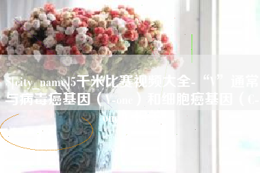 肇庆5千米比赛视频大全-“V”通常与病毒癌基因（V-onc）和细胞癌基因（C-onc）相关