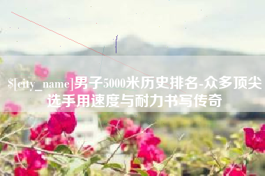 肇庆男子5000米历史排名-众多顶尖选手用速度与耐力书写传奇