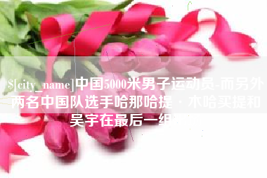 肇庆中国5000米男子运动员-而另外两名中国队选手哈那哈提·木哈买提和吴宇在最后一组出场