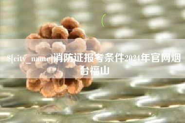 肇庆消防证报考条件2024年官网烟台福山