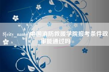 肇庆中国消防救援学院报考条件政审能通过吗